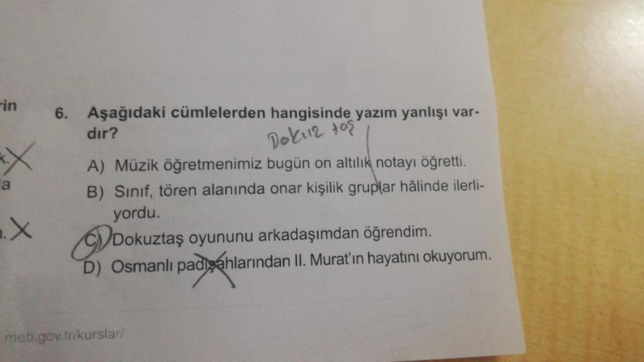 Fin
6. Aşağıdaki cümlelerden hangisinde yazım yanlışı var-
dır?
Dokii tos
EX
a
A) Müzik öğretmenimiz bugün on altılık notayı öğretti.
B) Sinif, tören alanında onar kişilik gruplar hâlinde ilerli-
yordu.
2.X
Dokuztaş oyununu arkadaşımdan öğrendim.
D) Osmanl