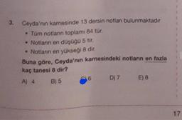 3.
Ceyda'nın karnesinde 13 dersin notlan bulunmaktadır
• Tüm notlann toplam 84 tür.
• Notların en düşüğü 5 tir.
• Notlann en yükseği 8 dir.
Buna göre, Ceyda'nın karnesindeki notların en fazla
kaç tanesi 8 dir?
A 4
B) 5
6 D) 7
6
E) 8
17