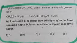 8.
Eşit mollerde CH4 ve O2 gazları alınarak tam verimle gerçek-
leşen
CH_(9) + 202(g) + CO2(g) + 2H2O(s) + 2a kj
tepkimesinde a kj enerji elde edildiğine göre, tepkime
sonunda kapta bulunan maddelerin toplam mol sayısı
kaçtır?
A) 8
B) 6
C) 4
D) 2
E) 1