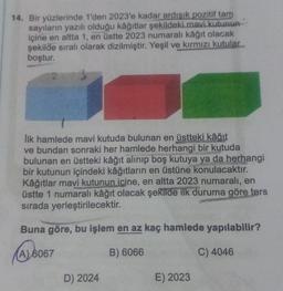 14. Bir yüzlerinde 1'den 2023'e kadar ardisik pozitif tam
sayıların yazılı olduğu kâğıtlar şekildeki mavi kutunun
içine en altta 1, en üstte 2023 numaralı kağıt olacak
şekilde sıralı olarak dizilmiştir. Yeşil ve kırmızı kutular
boştur.
lik hamlede mavi kutuda bulunan en üstteki kâğıt
ve bundan sonraki her hamlede herhangi bir kutuda
bulunan en üstteki kâğıt alinip boş kutuya ya da herhangi
bir kutunun içindeki kâğıtların en üstüne konulacaktır.
Kâğıtlar mavi kutunun icine, en altta 2023 numaralı, en
üstte 1 numaralı kâğıt olacak şekilde ilk duruma göre ters
sırada yerleştirilecektir.
Buna göre, bu işlem en az kaç hamlede yapılabilir?
(A) 6067
A
B) 6066
C) 4046
D) 2024
E) 2023
