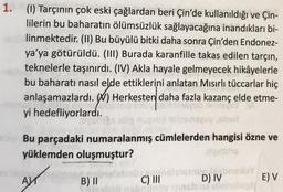 1. (1) Tarçının çok eski çağlardan beri Çin'de kullanıldığı ve Çin-
lilerin bu baharatın ölümsüzlük sağlayacağına inandıkları bi-
linmektedir. (II) Bu büyülü bitki daha sonra Çin'den Endonez-
ya'ya götürüldü. (III) Burada karanfille takas edilen tarçın,
teknelerle taşınırdı. (IV) Akla hayale gelmeyecek hikâyelerle
bu baharatı nasıl elde ettiklerini anlatan Mısırlı tüccarlar hiç
anlaşamazlardı. \) Herkesten daha fazla kazanç elde etme-
yi hedefliyorlardı.
Bu parçadaki numaralanmış cümlelerden hangisi özne ve
yüklemden oluşmuştur?
wa
w
.
AM
B) II
C) III DIV E) V
insta
