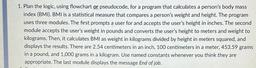 1. Plan the logic, using flowchart or pseudocode, for a program that calculates a person's body mass
index (BMI). BMI is a statistical measure that compares a person's weight and height. The program
uses three modules. The first prompts a user for and acce