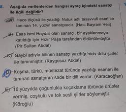 8.
Aşağıda verilenlerden hangisi ayraç içindeki sanatçı
ile ilgili değildir?
Hece ölçüsü ile yazdığı Nutuk adlı tasavvufi eseri ile
tanınan 14. yüzyıl sanatçısıdır. (Hacı Bayram Veli)
B) Esas ismi Haydar olan sanatçı, bir ayaklanmaya
katıldığı için Hızır Paşa tarafından öldürtülmüştür.
(Pir Sultan Abdal)
e Gaybi adıyla bilinen sanatçı yazdığı hiciv dolu şiirler
ile tanınmıştır. (Kaygusuz Abdal)
0 ,
Koşma, türkü, müstezat türünde yazdığı eserleri ile
tanınan sanatçının sade bir dili vardır. (Karacaoğlan)
E) 16.yüzyılda çoğunlukla koçaklama türünde ürünler
vermiş, coşkulu ve tok sesli şiirler söylemiştir.
(Köroğlu)