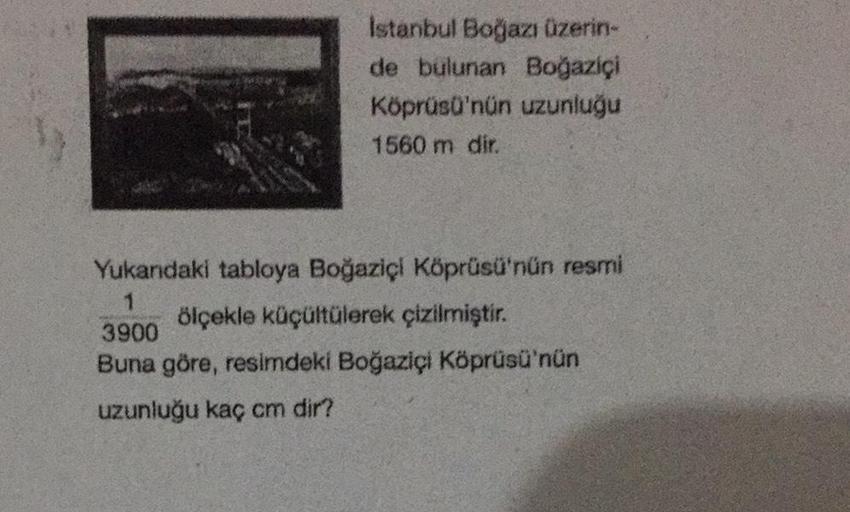 Istanbul Boğazı üzerin-
de bulunan Boğaziçi
Köprüsü'nün uzunluğu
1560 m dir.
Yukardaki tabloya Boğaziçi Köprüsü'nün resmi
ölçekle küçültülerek çizilmiştir.
3900
Buna göre, resimdeki Boğaziçi Köprüsü'nün
uzunluğu kaç cm dir?