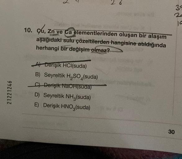 8
3
14
10. Cu, Zn ve Ca elementlerinden oluşan bir alaşım
,
aşağıdaki sulu çözeltilerden hangisine atıldığında
herhangi bir değişim olmaz?
21221246
At Derişik HCl(suda)
B) Seyreltik H, SO4(suda)
C) Derişik NaOH(suda)
D) Seyreltik NH3(suda)
E) Derişik HNO3(