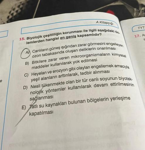 A Kitapçığı
TYT
15. Biyolojik çeşitliliğin korunması ile ilgili aşağıdaki ön
17.A
s
lemlerden hangisi en geniş kapsamlıdır?
e
A) Canlıların güneş ışığından zarar görmesini engelleyen
ozon tabakasında oluşan deliklerin onarılması
B) Bitkilere zarar veren mi