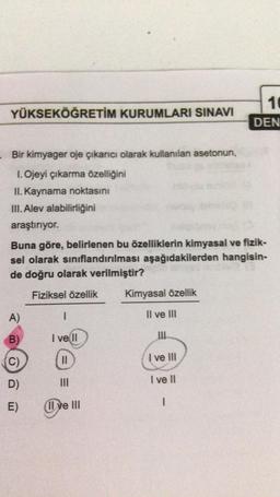 YÜKSEKÖĞRETİM KURUMLARI SINAVI
10
DEN
- Bir kimyager oje çıkarıcı olarak kullanılan asetonun,
1. Ojeyi çıkarma özelliğini
II. Kaynama noktasını
III. Alev alabilirliğini
araştırıyor.
Buna göre, belirlenen bu özelliklerin kimyasal ve fizik-
sel olarak siniflandırılması aşağıdakilerden hangisin-
de doğru olarak verilmiştir?
Fiziksel özellik
Kimyasal özellik
A)
1
Il ve III
B)
I ve II
C)
C
)
II
I ve III
D)
I ve 11
III
E)
1
(Il ve III
