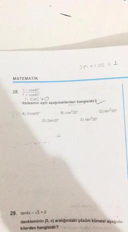 sint cos = 1
MATEMATİK
28.
1 - cos40°
1 + cos40°
l-cosuo
ifadesinin eşiti aşağıdakilerden hangisidir?
A) 2cos20°
C) sin220°
B) cos2209
COS
D) 2sin 20°
E) tan220
29. tan4x - V3 = 0
denkleminin (0, n) aralığındaki çözüm kümesi aşağıda-
kilerden hangisidir?
