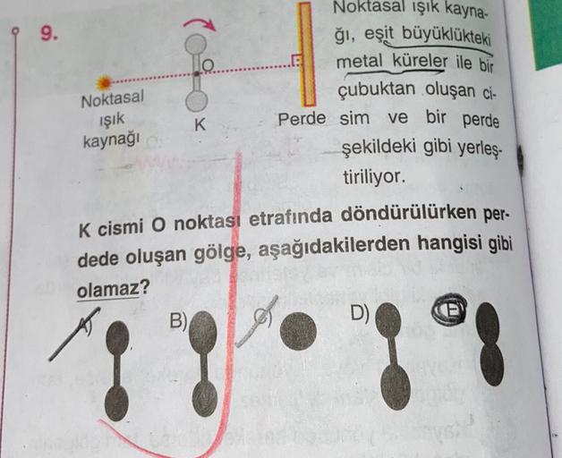 9.
Noktasal
ışık
kaynağı
Noktasal işık kayna-
ğı, eşit büyüklükteki
metal küreler ile bir
çubuktan oluşan ci-
Perde sim ve bir perde
şekildeki gibi yerleş-
tiriliyor.
K
K cismi O noktası etrafında döndürülürken per-
dede oluşan gölge, aşağıdakilerden hangi