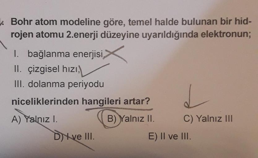 k Bohr atom modeline göre, temel halde bulunan bir hid-
rojen atomu 2.enerji düzeyine uyarıldığında elektronun;
I. bağlanma enerjisi
II. çizgisel hizi,
III. dolanma periyodu
niceliklerinden hangileri artar?
A) Yalnızl.
B) Yalnız II.
C) Yalnız III
Dve III.
