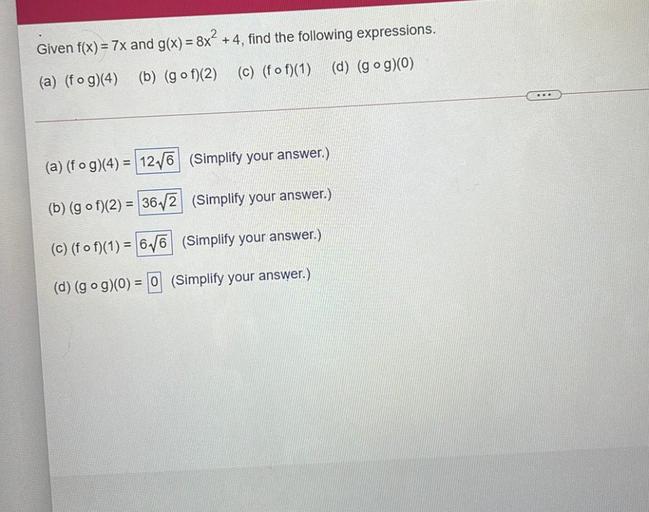 =
Given f(x)= 7x and g(x) = 8x² +4, find the following expressions.
(a) (fog)(4) (b) (gof)(2) (c) (f of)(1) (d) (gog)(0)
(a) (fog)(4) = 12/6 (Simplify your answer.)
(b) (gof)(2) = 36,2 (Simplify your answer.)
(©) (fof)(1) = 6.16 (Simplify your answer.)
(d) (gog)(0) = 0 (Simplify your answer.)