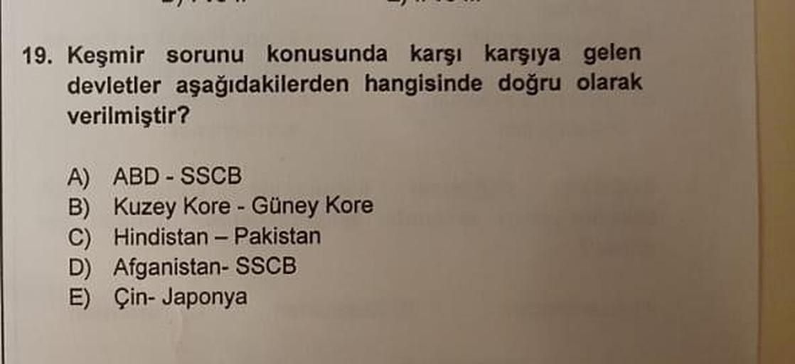 19. Keşmir sorunu konusunda karşı karşıya gelen
devletler aşağıdakilerden hangisinde doğru olarak
verilmiştir?
A) ABD - SSCB
B) Kuzey Kore - Güney Kore
C) Hindistan - Pakistan
D) Afganistan- SSCB
E) Çin-Japonya