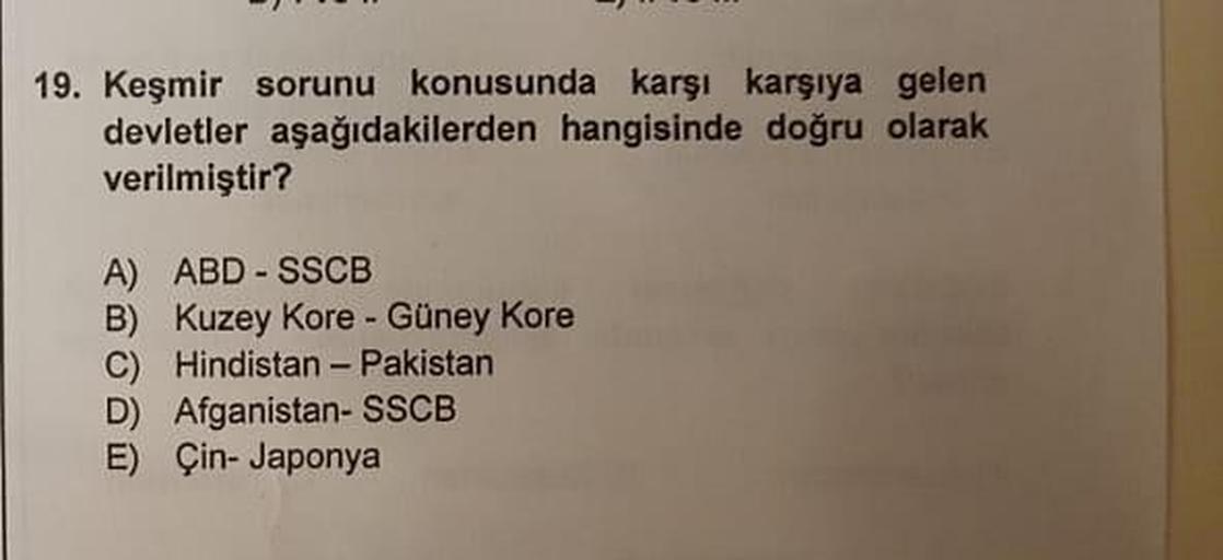 19. Keşmir sorunu konusunda karşı karşıya gelen
devletler aşağıdakilerden hangisinde doğru olarak
verilmiştir?
A) ABD - SSCB
B) Kuzey Kore - Güney Kore
C) Hindistan - Pakistan
D) Afganistan- SSCB
E) Çin-Japonya
