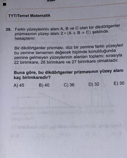 TYT/Temel Matematik
39. Farklı yüzeylerinin alanı A, B ve C olan bir dikdörtgenler
prizmasının yüzey alanı 2. (A + B + C) şeklinde
hesaplanır.
Bir dikdörtgenler prizması, düz bir zemine farklı yüzeyleri
bu zemine tamamen değecek biçimde konulduğunda
zemine gelmeyen yüzeylerinin alanları toplamı; sırasıyla
22 birimkare, 26 birimkare ve 27 birimkare olmaktadır.
Buna göre, bu dikdörtgenler prizmasının yüzey alanı
kaç birimkaredir?
A) 45 B) 40 C) 36 D) 32
E) 30
bilbab