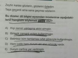 Zeytin karası gözlerin, gözlerini özledim
Taşa geçerdi ama sana geçmez sözlerim
Bu dizeler dil bilgisi açısından incelenirse aşağıdaki-
lerin hangisini söylemek yanlis olur?
A) Kişi zamiri yaklaşma ekini almıştır.
B) Birlesik zamanlı evlem kullanılmıstır.
C) Belirtisiz isim tamlaması sifat göreviyle kullanılmıştır.
D) Hem iyelik hem durum oki alan sözcük vardır.
E) Durum zarfına yer verilmiştir.