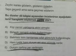 Zeytin karası gözlerin, gözlerini özledim
Taşa geçerdi ama sana geçmez sözlerim
Bu dizeler dil bilgisi açısından incelenirse aşağıdaki-
lerin hangisini söylemek yanlis olur?
A) Kişi zamiri yaklaşma ekini almıştır.
B) Birlesik zamanlı evlem kullanılmıstır.
C) Belirtisiz isim tamlaması sifat göreviyle kullanılmıştır.
D) Hem iyelik hem durum oki alan sözcük vardır.
E) Durum zarfına yer verilmiştir.
