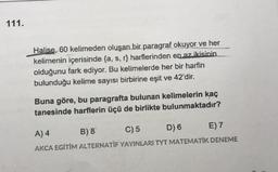 111.
Halise, 60 kelimeden oluşan bir paragraf okuyor ve her
kelimenin içerisinde {a, s, r) harflerinden en az ikisinin
olduğunu fark ediyor. Bu kelimelerde her bir harfin
bulunduğu kelime sayısı birbirine eşit ve 42'dir.
Buna göre, bu paragrafta bulunan kelimelerin kaç
tanesinde harflerin üçü de birlikte bulunmaktadır?
A) 4 B) 8 C) 5 D) 6 E) 7
AKCA EGİTİM ALTERNATIF YAYINLARI TYT MATEMATIK DENEME