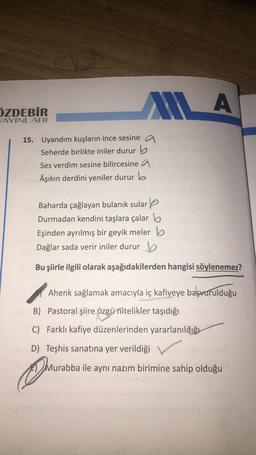 ALLA
A
ÖZDEBİR
YAYINLARI
15. Uyandım kuşların ince sesine a
Seherde birlikte iniler durur b
Ses verdim sesine bilircesine a
Âşıkın derdini yeniler durur b
Baharda çağlayan bulanık sulare
Durmadan kendini taşlara çalar b
Eşinden ayrılmış bir geyik meler b
Dağlar sada verir iniler durur b
Bu şiirle ilgili olarak aşağıdakilerden hangisi söylenemez?
Ahenk sağlamak amacıyla iç kafiyeye başvurulduğu
B) Pastoral şiire özgü nitelikler taşıdığı
C) Farklı kafiye düzenlerinden yararlanıldığı
D) Teşhis sanatına yer verildiği
Murabba ile aynı nazım birimine sahip olduğu