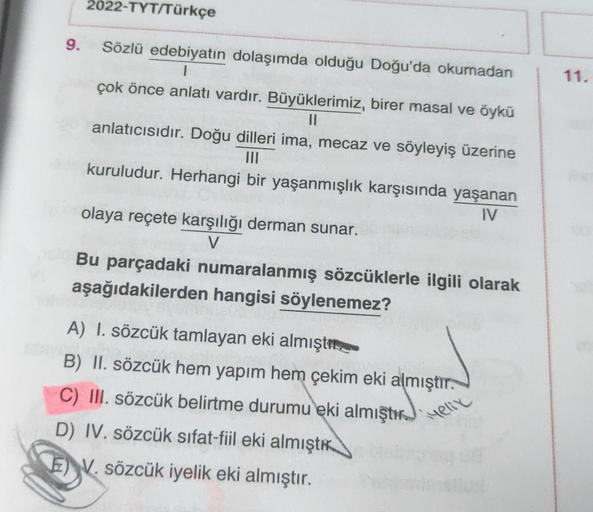 2022-TYT/Türkçe
9.
11.
Sözlü edebiyatin dolaşımda olduğu Doğu'da okumadan
1
çok önce anlatı vardır. Büyüklerimiz, birer masal ve öykü
II
anlatıcısıdır. Doğu dilleri ima, mecaz ve söyleyiş üzerine
kuruludur. Herhangi bir yaşanmışlık karşısında yaşanan
IV
ol