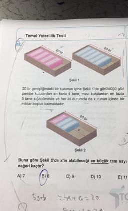 Temel Yeterlilik Testi
79
22,
20 br
20 br
Şekil 1
20 br genişliğindeki bir kutunun içine Şekil 1'de görüldüğü gibi
pembe kutulardan en fazla 4 tane, mavi kutulardan en fazla
5 tane sığabilmekte ve her iki durumda da kutunun içinde bir
miktar boşluk kalmaktadır.
20 br
x
Şekil 2
Buna göre şekil 2'de x'in alabileceği en küçük tam sayı
değeri kaçtır?
A) 7
B) 8
C) 9
D) 10
E) 11
5ytb
hata220
TO
Ya
