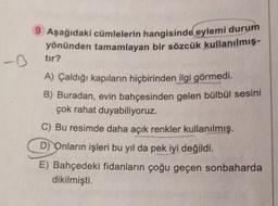 9 Aşağıdaki cümlelerin hangisinde eylemi durum
yönünden tamamlayan bir sözcük
kullanılmış.
-D
tır?
A) Çaldığı kapıların hiçbirinden ilgi görmedi.
B) Buradan, evin bahçesinden gelen bülbül sesini
çok rahat duyabiliyoruz.
C) Bu resimde daha açık renkler kullanılmış.
D) Onların işleri bu yıl da pek iyi değildi.
E) Bahçedeki fidanların çoğu geçen sonbaharda
dikilmişti.