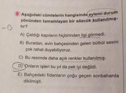 9 Aşağıdaki cümlelerin hangisinde eylemi durum
yönünden tamamlayan bir sözcük
kullanılmış.
-D
tır?
A) Çaldığı kapıların hiçbirinden ilgi görmedi.
B) Buradan, evin bahçesinden gelen bülbül sesini
çok rahat duyabiliyoruz.
C) Bu resimde daha açık renkler kullanılmış.
D) Onların işleri bu yıl da pek iyi değildi.
E) Bahçedeki fidanların çoğu geçen sonbaharda
dikilmişti.
