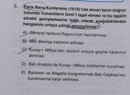 5.
Paris Barış Konferansı (1919)'nda alınan karar doğrul-
tusunda Yunanlıların İzmir'i işgal etmesi ve bu işgalin
sürekli genişlemesine bağlı olarak aşağıdakilerden
hangisinin ortaya çıktığı savunulamaz?
A) General Harbord Raporu'nun hazırlanması
B) Millî direnişe katılımın artması
c) Kuvay-i Milliye'den düzenli orduya geçme kararının
alınması
D) Batı Anadolu'da Kuvay-i Milliye birliklerinin kurulması
E) Balıkesir ve Alaşehir kongrelerinde Batı Cephesi'nin
kurulmasına karar verilmesi