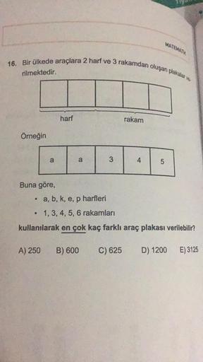 MATEMATIK
16. Bir ülkede araçlara 2 harf ve 3 rakamdan oluşan plakalar
rilmektedir.
harf
rakam
Örneğin
a
a
3
4
OT
Buna göre,
• a, b, k, e, p harfleri
p
1, 3, 4, 5, 6 rakamları
kullanılarak en çok kaç farklı araç plakası verilebilir?
A) 250
B) 600
C) 625
D)