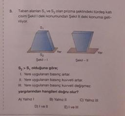 1
3.
Taban alanları S, ve Są olan prizma şeklindeki türdeş kati
cisim Şekil I deki konumundan Şekil II deki konuma geti-
riliyor.
S1
Yer
Yer
S2
Şekil - 1
Şekil - 11
S, >S, olduğuna göre;
1. Yere uygulanan basınç artar.
II. Yere uygulanan basınç kuvveti artar.
III. Yere uygulanan basınç kuvveti değişmez.
yargılarından hangileri doğru olur?
A) Yalnız!
B) Yalnız 11
C) Yalnız III
D) I ve II
E) I ve III
