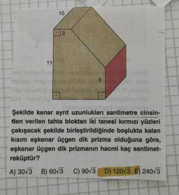 10
2
2
11
Şekilde kenar ayrit uzunlukları santimetre cinsin-
den verilen tahta bloktan iki tanesi kırmızı yüzleri
çakışacak şekilde birleştirildiğinde boşlukta kalan
kısım eşkenar üçgen dik prizma olduğuna göre,
eşkenar üçgen dik prizmanın hacmi kaç santimet-
reküptür?
A) 3073 B) 60/3 C) 9073 D) 120V3 E) 24073
