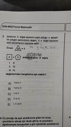 2020-MSÜ/Temel Matematik
5. Içinde bir A doğal sayısının yazılı olduğu n kenarlı
bir çokgen sembolünün değeri, A.n doğal sayısının
asal çarpanlarının sayısına eşittir. 2
Örnek:
20
1,415, 20
20 = 3
ÖSYM
olduğuna göre, A sayısı
A
A
1.
9
II. 10
IN. 12
değerle