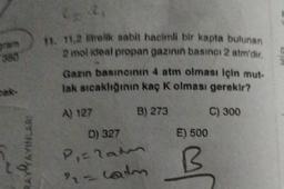 11. 11.2 lielik sabit hacimli bir kapta bulunan
2 mol ideal propan gazının basıncı 2 atm'dir.
Gann basıncının 4 atm olması için mut-
tak sıcaklığının kaç k olması gerekir?
C) 300
E) 500
BAVA
AVAYINLARI
A) 127 B) 273
D) 327
Piraten
- calm
B