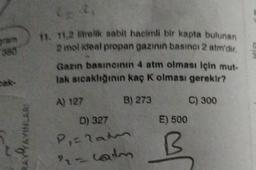 11. 11.2 lielik sabit hacimli bir kapta bulunan
2 mol ideal propan gazının basıncı 2 atm'dir.
Gann basıncının 4 atm olması için mut-
tak sıcaklığının kaç k olması gerekir?
C) 300
E) 500
BAVA
AVAYINLARI
A) 127 B) 273
D) 327
Piraten
- calm
B
