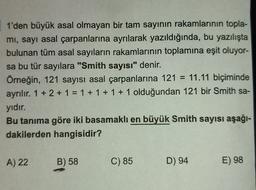 1'den büyük asal olmayan bir tam sayının rakamlarının topla-
mi, sayı asal çarpanlarına ayrılarak yazıldığında, bu yazılışta
bulunan tüm asal sayıların rakamlarının toplamına eşit oluyor-
sa bu tür sayılara "Smith sayısı" denir.
Örneğin, 121 sayısı asal çarpanlarına 121 = 11.11 biçiminde
ayrılır. 1 + 2 + 1 = 1 + 1 + 1 + 1 olduğundan 121 bir Smith sa-
yıdır.
Bu tanıma göre iki basamaklı en büyük Smith sayısı aşağı-
dakilerden hangisidir?
A) 22
B) 58
C) 85
D) 94
E) 98