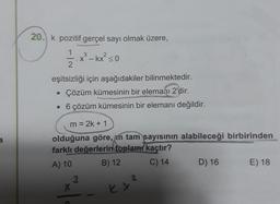 20. k pozitif gerçel sayı olmak üzere,
1
2.xº
3
X
- kx² < 0
2
eşitsizliği için aşağıdakiler bilinmektedir.
• Çözüm kümesinin bir elemanı 2'dir.
• 6 çözüm kümesinin bir elemanı değildir.
m = 2k + 1
olduğuna göre, in tam sayısının alabileceği birbirinden
farklı değerlerin toplamı kaçtır?
A) 10
B) 12
C) 14
D) 16 E) 18
K.
12
