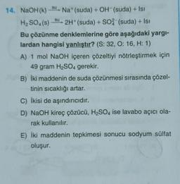 su
su
14. NaOH(K) Na (suda) + OH-(suda) + Isi
H2SO4(s) 2H+ (suda) + S04 (suda) + Isı
Bu çözünme denklemlerine göre aşağıdaki yargi-
lardan hangisi yanlıştır? (S: 32, 0:16, H: 1)
A) 1 mol NaOH içeren çözeltiyi nötrleştirmek için
49 gram H2SO4 gerekir.
B) İki maddenin de suda çözünmesi sırasında çözel-
tinin sıcaklığı artar.
C) İkisi de aşındırıcıdır.
D) NaOH kireç çözücü, H2SO4 ise lavabo açıcı ola-
rak kullanılır.
E) İki maddenin tepkimesi sonucu sodyum sülfat
oluşur.