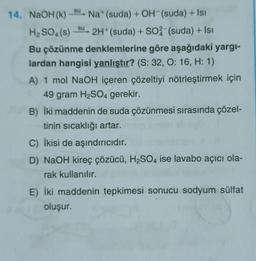 su
su
14. NaOH(K) Na (suda) + OH-(suda) + Isi
H2SO4(s) 2H+ (suda) + S04 (suda) + Isı
Bu çözünme denklemlerine göre aşağıdaki yargi-
lardan hangisi yanlıştır? (S: 32, 0:16, H: 1)
A) 1 mol NaOH içeren çözeltiyi nötrleştirmek için
49 gram H2SO4 gerekir.
B) İki maddenin de suda çözünmesi sırasında çözel-
tinin sıcaklığı artar.
C) İkisi de aşındırıcıdır.
D) NaOH kireç çözücü, H2SO4 ise lavabo açıcı ola-
rak kullanılır.
E) İki maddenin tepkimesi sonucu sodyum sülfat
oluşur.
