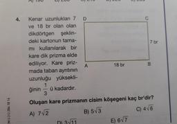 A
U) 200
ULU
LUU
4.
Kenar uzunlukları 7 D
C
ve 18 br olan olan
dikdörtgen şeklin-
deki kartonun tama-
7 br
mi kullanılarak bir
kare dik prizma elde
ediliyor. Kare priz-
A
18 br
B
mada taban ayrıtının
uzunluğu yüksekli-
1
ğinin ü kadardır.
3
Oluşan kare prizmanin cisim köşegeni kaç br'dir?
EM 0.312 284 18 14
C) 46
A) 7/2
B) 53
E) 67
