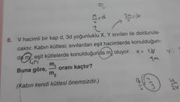 37
El>
3. = 3o
Y
8. V hacimli bir kap d, 3d yoğunluklu X, Y sıvıları ile doldurula-
caktır. Kabin kütlesi; sıvılardan eşit hacimlerde konulduğun-
da meşit kütlelerde konulduğunda m, oluyor. x= 10/
m
4M
Buna göre, oranı kaçtır?
m2
(Kabın kendi kütlesi önemsizdir.)
3
sla