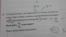 37
El>
3. = 3o
Y
8. V hacimli bir kap d, 3d yoğunluklu X, Y sıvıları ile doldurula-
caktır. Kabin kütlesi; sıvılardan eşit hacimlerde konulduğun-
da meşit kütlelerde konulduğunda m, oluyor. x= 10/
m
4M
Buna göre, oranı kaçtır?
m2
(Kabın kendi kütlesi önemsizdir.)
3
sla
