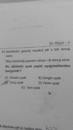 Şlir Bilgisi - 11
21. Haddeden geçmiş nezaket yâl ü bål olmuş
sana
Mey süzülmüş şişeden ruhsar-i âl olmuş sana
Bu dizelerin uyak çeşidi aşağıdakilerden
hangisidir?
A) Cinasli uyak B) Zengin uyak
Tunç uyak
D) Yarım uyak
E) Tam uyak
2. Mecliste arif ol, kelâmı dinle