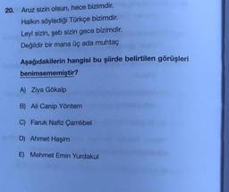 20. Aruz sizin olsun, hece bizimdir.
Halkın söylediği Türkçe bizimdir.
Leyl sizin, şeb sizin gece bizimdir.
Değildir bir mana üç ada muhtaç
Aşağıdakilerin hangisi bu şiirde belirtilen görüşleri
benimsememiştir?
A) Ziya Gökalp
B) Ali Canip Yöntem
C) Faruk Nafiz Çamlıbel
D) Ahmet Haşim
E) Mehmet Emin Yurdakul