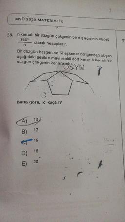 MSÜ 2020 MATEMATİK
38.
n kenarlı bir düzgün çokgenin bir dış açısının ölçüsü
olarak hesaplanır.
360°
39
n
Bir düzgün beşgen ve iki eşkenar dörtgenden oluşan
aşağıdaki şekilde mavi renkli dört kenar, k kenarlı bir
düzgün çokgenin kenarlarıdır
hanausyM
V
Buna göre, 'k kaçtır?
10
A)
B)
12
)
15
18
D)
20
E)
