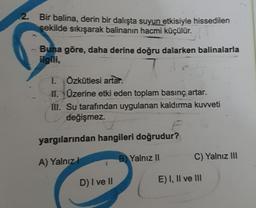 2. Bir balina, derin bir dalışta suyun etkisiyle hissedilen
sekilde sıkışarak balinanın hacmi küçülür.
Buna göre, daha derine doğru dalarken balinalarla
ilgili,
1. Özkütlesi artar.
11. Üzerine etki eden toplam basınç artar.
III. Su tarafından uygulanan kaldırma kuvveti
değişmez.
F
yargılarından hangileri doğrudur?
A) Yalnız!
B) Yalnız II
C) Yalnız III
D) I ve II
E) I, II ve III