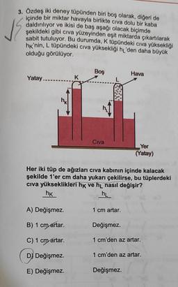 va
3. Özdeş iki deney tüpünden biri boş olarak, diğeri de
içinde bir miktar havayla birlikte civa dolu bir kaba
daldırılıyor ve ikisi de baş aşağı olacak biçimde
şekildeki gibi civa yüzeyinden eşit miktarda çıkartılarak
sabit tutuluyor. Bu durumda, K tüpündeki civa yüksekliği
hk'nin, L tüpündeki civa yüksekliği hı'den daha büyük
olduğu görülüyor.
Boş
Hava
Yatay.....
K
Civa
Yer
(Yatay)
Her iki tüp de ağızları civa kabının içinde kalacak
şekilde 1'er cm daha yukarı çekilirse, bu tüplerdeki
civa yükseklikleri hk ve hl nasıl değişir?
hk
hl
A) Değişmez.
1 cm artar.
B) 1 cm artar.
Değişmez.
C) 1 cm artar.
1 cm'den az artar.
D) Değişmez.
1 cm'den az artar.
E) Değişmez.
Değişmez.
