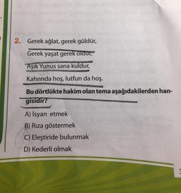 2. Gerek ağlat, gerek güldür,
Gerek yaşat gerek oldur,
Aşık Yunus sana kuldur,
Kahrinda hoş, lutfun da hoş.
Bu dörtlükte hakim olan tema aşağıdakilerden han-
gisidir?
A) İsyan etmek
B) Rıza göstermek
C) Eleştiride bulunmak
D) Kederli olmak