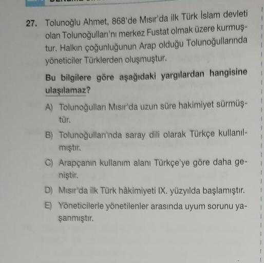 1
1
1
1
27. Tolunoğlu Ahmet, 868'de Mısır'da ilk Türk İslam devleti
olan Tolunoğulları'nı merkez Fustat olmak üzere kurmuş-
tur. Halkın çoğunluğunun Arap olduğu Tolunoğullarında
yöneticiler Türklerden oluşmuştur.
Bu bilgilere göre aşağıdaki yargılardan han