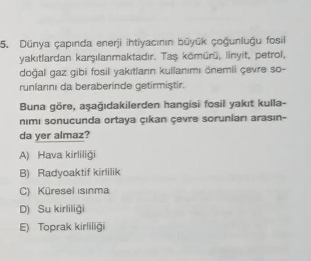 5. Dünya çapında enerji ihtiyacının büyük çoğunluğu fosil
yakıtlardan karşılanmaktadır. Taş kömürü, linyit, petrol,
doğal gaz gibi fosil yakıtların kullanımı önemli çevre so-
runlarını da beraberinde getirmiştir.
Buna göre, aşağıdakilerden hangisi fosil ya