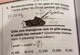 3. Bombasıyla birlikte 11 ton gelen bir tank dururken
1 tonluk gülleyi 502 hızla şekildeki gibi fırlatıyor.
sotas Ng=50/2 m/s
sofia
s
1000kg
45°
souls
Gülle yere düştüğünde tank ile gülle arasında
ki uzaklık kaç metredir? (Sürtünmeler önemsen-
miyor, h yüksekliği ihmal ediliyor.)
LOOS V2
ba
sin45º = cos 45º =
2
=
C) 550
D) 600
E) 620
B) 510
A) 480
