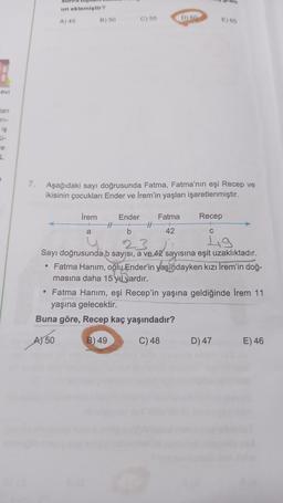 un eklemiştir?
A) 45
B) 50
C) 55
D) 60
E) 55
evi
tan
TI-
is
le
L
7.
Aşağıdaki sayı doğrusunda Fatma, Fatma'nın eşi Recep ve
ikisinin çocukları Ender ve İrem'in yaşları işaretlenmiştir.
İrem
Ender
Recep
Fatma
A +
a
42
C
23
Lig
Sayı doğrusunda b sayısı, a ve 42 sayısına eşit uzaklıktadır.
• Fatma Hanım, oğlu Ender'in yaşındayken kızı İrem'in doğ-
masına daha 15 yıl vardır.
• Fatma Hanım, eşi Recep'in yaşına geldiğinde İrem 11
yaşına gelecektir.
Buna göre, Recep kaç yaşındadır?
AN 50
B) 49
C) 48
D) 47
E) 46
